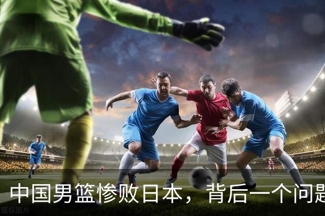中国男篮惨败日本，背后一个问题已经到了必须正视的时候